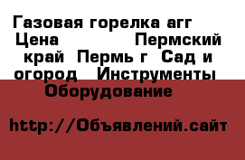 Газовая горелка агг-26 › Цена ­ 10 000 - Пермский край, Пермь г. Сад и огород » Инструменты. Оборудование   